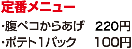 定番メニュー　●腹ペコからあげ　200円　●ポテト1パック　100円